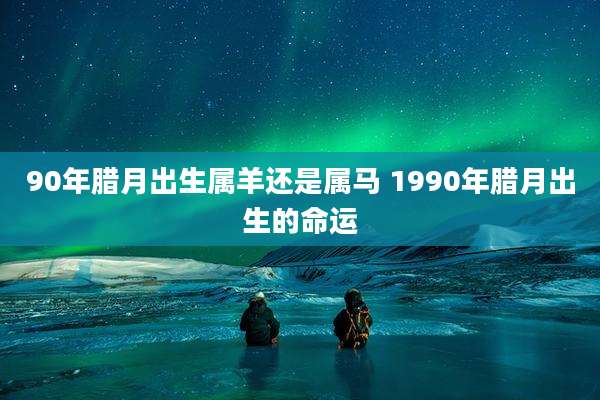 90年腊月出生属羊还是属马 1990年腊月出生的命运