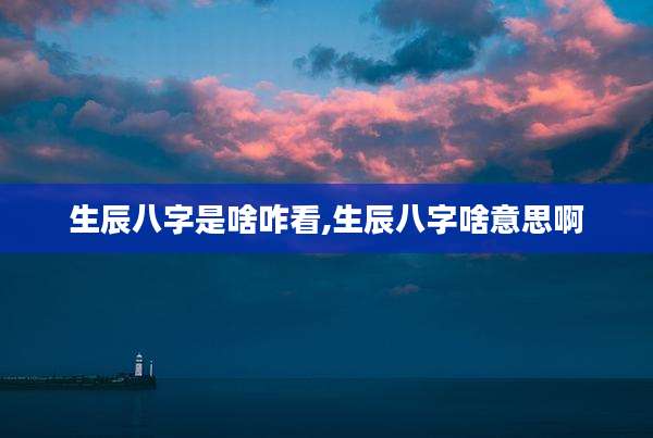 生辰八字是啥咋看,生辰八字啥意思啊