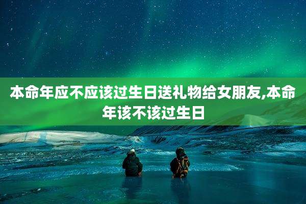 本命年应不应该过生日送礼物给女朋友,本命年该不该过生日