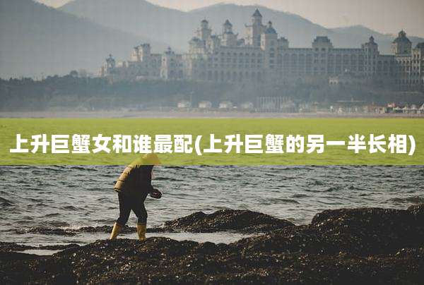 上升巨蟹女和谁最配(上升巨蟹的另一半长相)