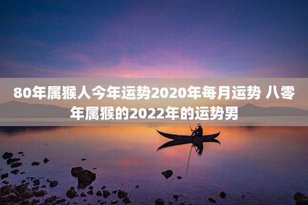 80年属猴人今年运势2020年每月运势 八零年属猴的2022年的运势男