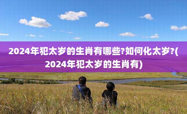 2024年犯太岁的生肖有哪些?如何化太岁?(2024年犯太岁的生肖有)