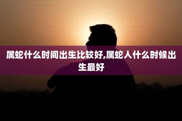属蛇什么时间出生比较好,属蛇人什么时候出生最好