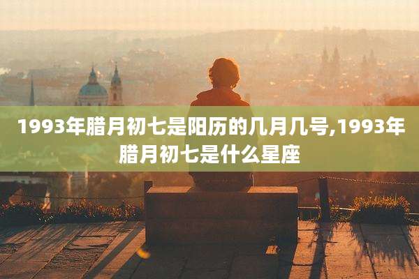 1993年腊月初七是阳历的几月几号,1993年腊月初七是什么星座
