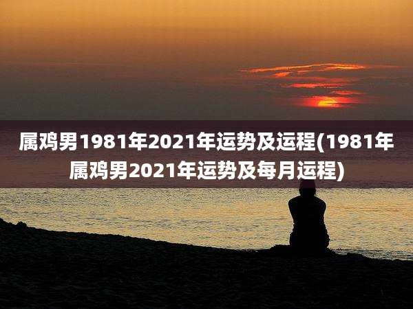 属鸡男1981年2021年运势及运程(1981年属鸡男2021年运势及每月运程)