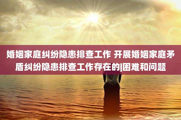 婚姻家庭纠纷隐患排查工作 开展婚姻家庭矛盾纠纷隐患排查工作存在的|困难和问题