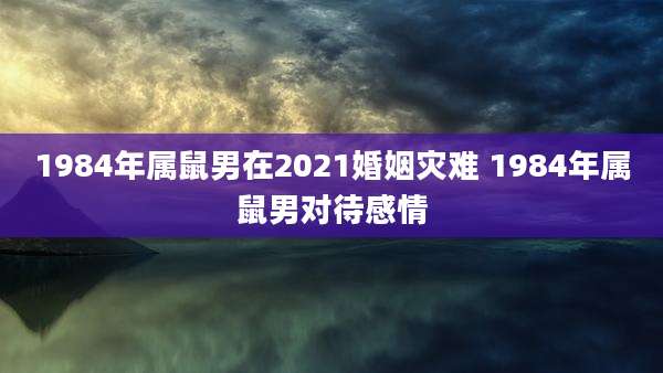 1984年属鼠男在2021婚姻灾难 1984年属鼠男对待感情