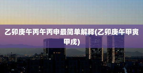 乙卯庚午丙午丙申最简单解释(乙卯庚午甲寅甲戌)
