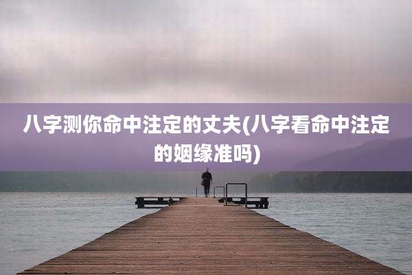 八字测你命中注定的丈夫(八字看命中注定的姻缘准吗)