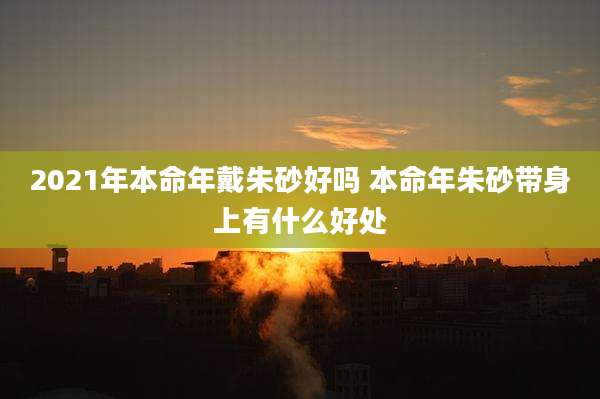2021年本命年戴朱砂好吗 本命年朱砂带身上有什么好处