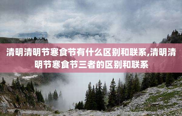 清明清明节寒食节有什么区别和联系,清明清明节寒食节三者的区别和联系