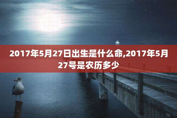 2017年5月27日出生是什么命,2017年5月27号是农历多少