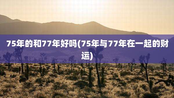 75年的和77年好吗(75年与77年在一起的财运)