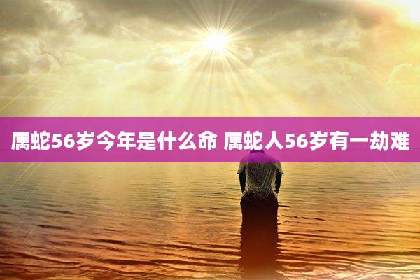 属蛇56岁今年是什么命 属蛇人56岁有一劫难