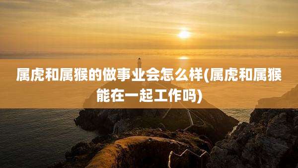 属虎和属猴的做事业会怎么样(属虎和属猴能在一起工作吗)