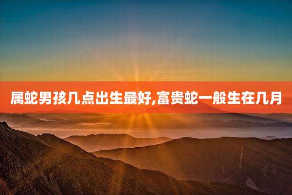 属蛇男孩几点出生最好,富贵蛇一般生在几月