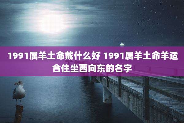 1991属羊土命戴什么好 1991属羊土命羊适合住坐西向东的名字