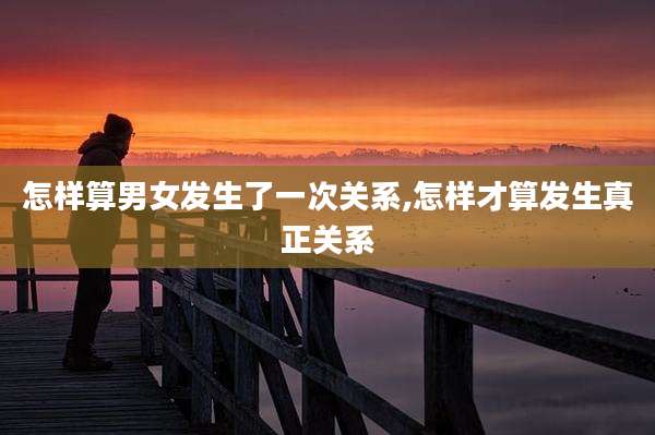 怎样算男女发生了一次关系,怎样才算发生真正关系