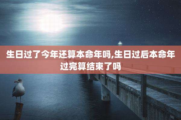 生日过了今年还算本命年吗,生日过后本命年过完算结束了吗