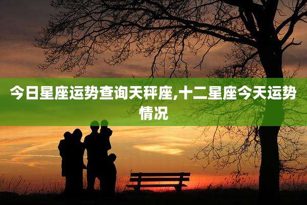 今日星座运势查询天秤座,十二星座今天运势情况
