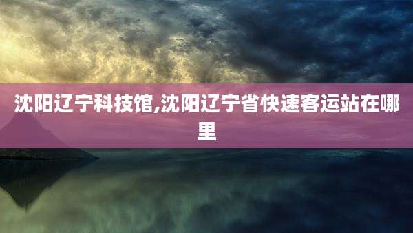 沈阳辽宁科技馆,沈阳辽宁省快速客运站在哪里