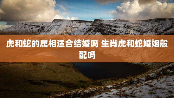 虎和蛇的属相适合结婚吗 生肖虎和蛇婚姻般配吗