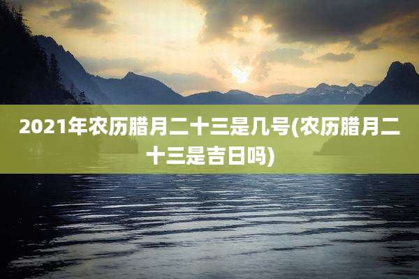 2021年农历腊月二十三是几号(农历腊月二十三是吉日吗)