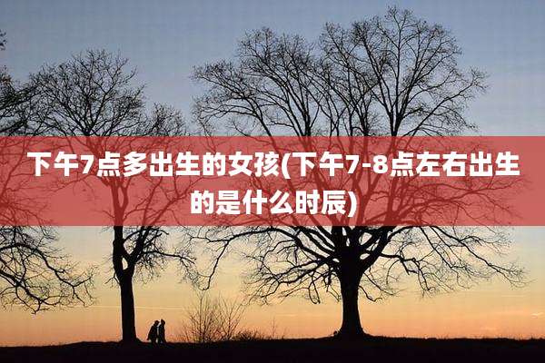 下午7点多出生的女孩(下午7-8点左右出生的是什么时辰)