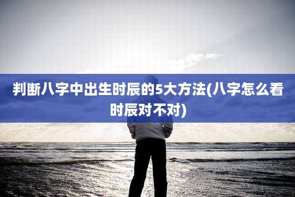 判断八字中出生时辰的5大方法(八字怎么看时辰对不对)