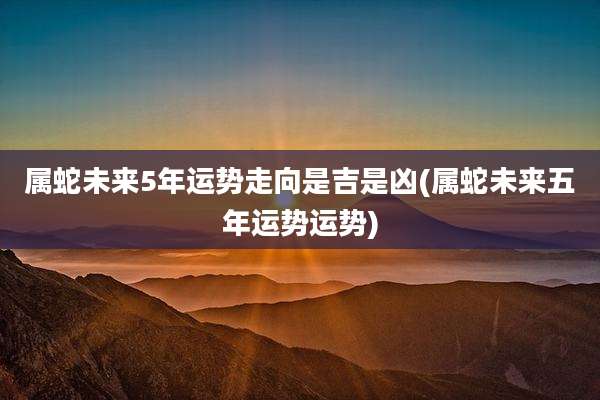属蛇未来5年运势走向是吉是凶(属蛇未来五年运势运势)