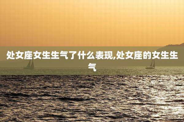 处女座女生生气了什么表现,处女座的女生生气