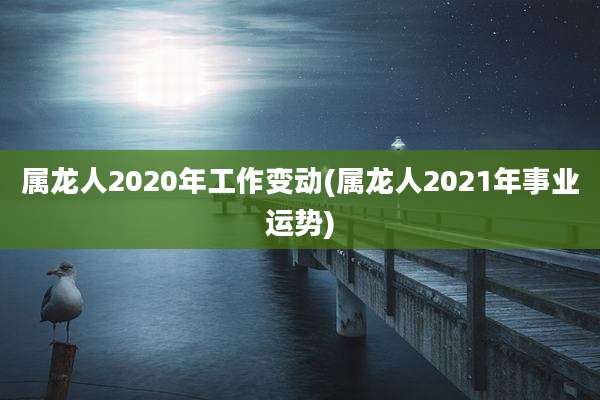 属龙人2020年工作变动(属龙人2021年事业运势)