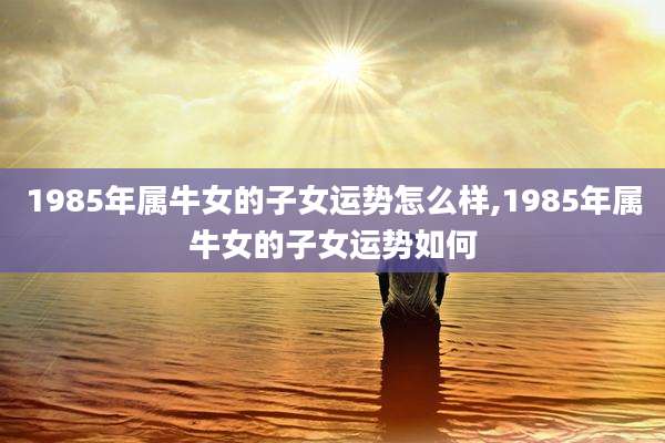 1985年属牛女的子女运势怎么样,1985年属牛女的子女运势如何