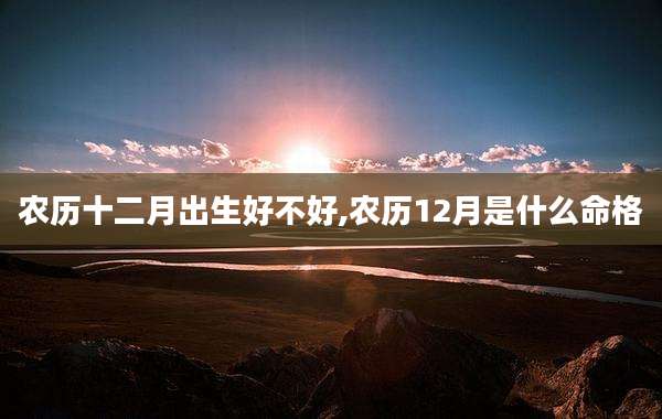 农历十二月出生好不好,农历12月是什么命格