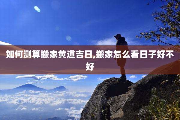 如何测算搬家黄道吉日,搬家怎么看日子好不好