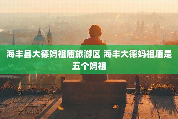 海丰县大德妈祖庙旅游区 海丰大德妈祖庙是五个妈祖