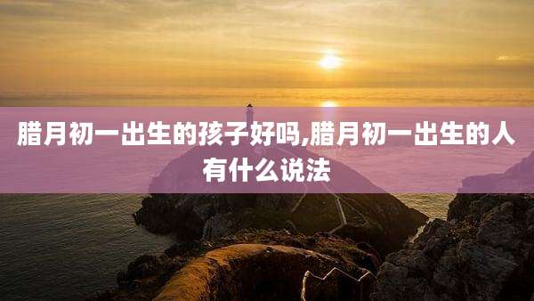 腊月初一出生的孩子好吗,腊月初一出生的人有什么说法