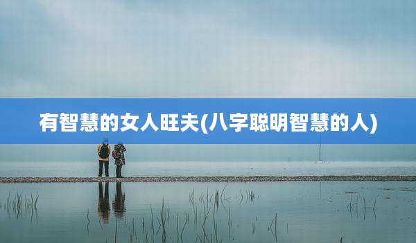 有智慧的女人旺夫(八字聪明智慧的人)
