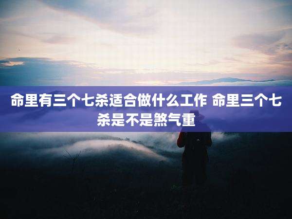 命里有三个七杀适合做什么工作 命里三个七杀是不是煞气重