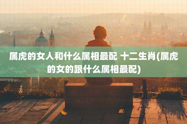 属虎的女人和什么属相最配 十二生肖(属虎的女的跟什么属相最配)