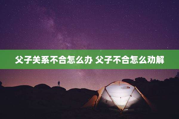 父子关系不合怎么办 父子不合怎么劝解