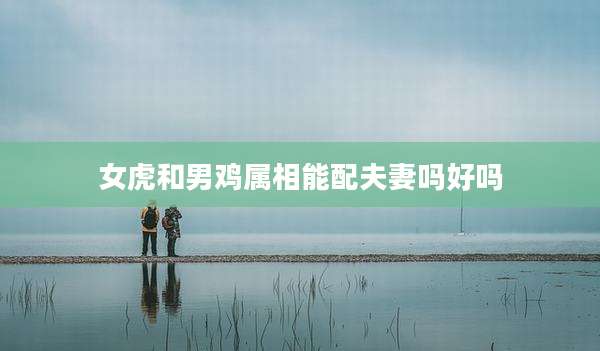 女虎和男鸡属相能配夫妻吗好吗