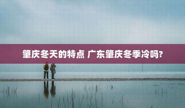 肇庆冬天的特点 广东肇庆冬季冷吗?