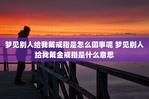梦见别人给我戴戒指是怎么回事呢 梦见别人给我戴金戒指是什么意思