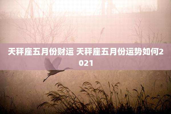 天秤座五月份财运 天秤座五月份运势如何2021