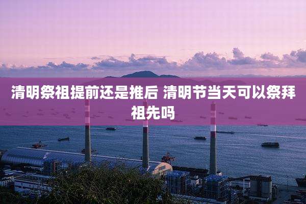 清明祭祖提前还是推后 清明节当天可以祭拜祖先吗