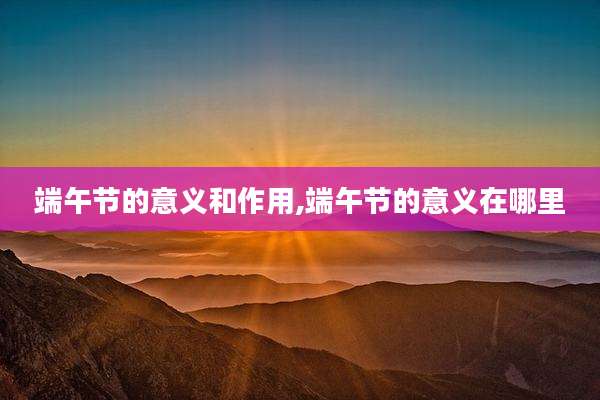 端午节的意义和作用,端午节的意义在哪里