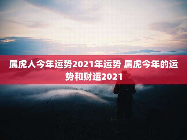 属虎人今年运势2021年运势 属虎今年的运势和财运2021