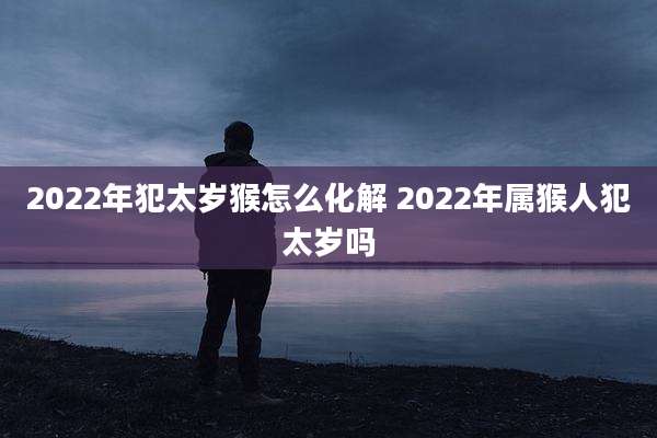 2022年犯太岁猴怎么化解 2022年属猴人犯太岁吗