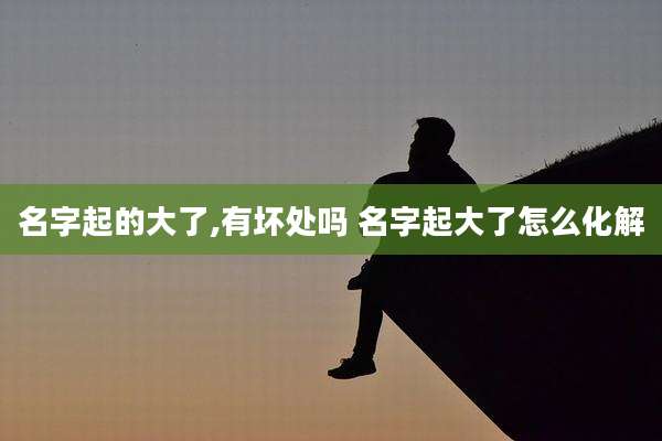名字起的大了,有坏处吗 名字起大了怎么化解